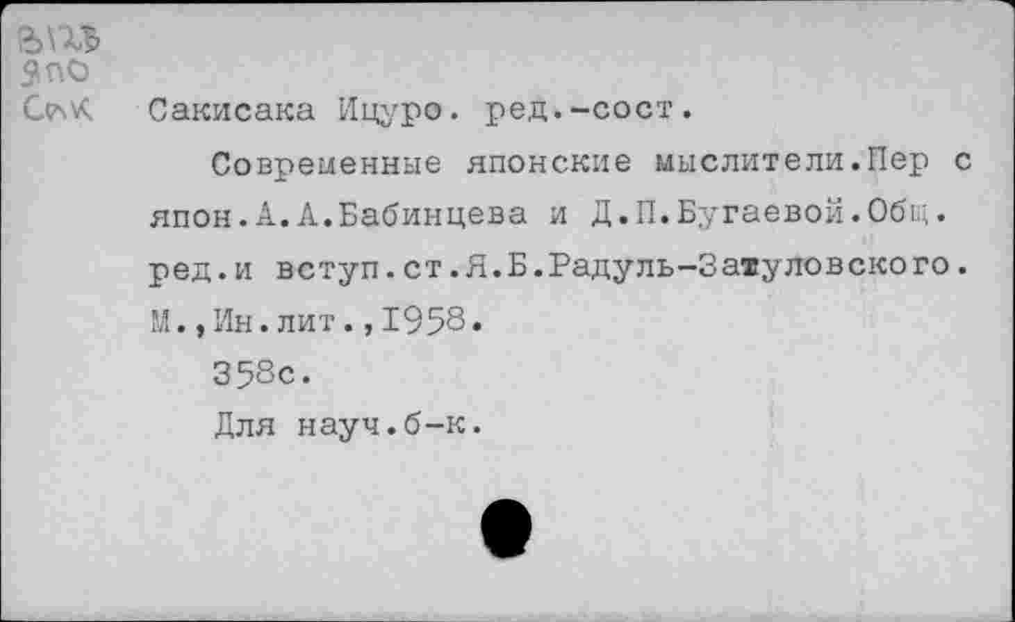 ﻿51П0
С(7^
Сакисака Ицуро. ред.-сост.
Современные японские мыслители.Пер с япон.А.А.Бабинцева и Д.П.Бугаевой.Общ. ред.и вступ.ст.Я.Б.Радуль-Затуловского. М.,Ин.лит.,1958* 358с.
Для науч.б-к.